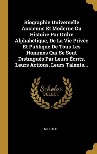 Biographie Universelle Ancienne Et Moderne Ou Histoire Par Ordre Alphabétique, De La Vie Privée Et Publique De Tous Les Hommes Qui Se Sont Distingués Par Leurs Écrits, Leurs Actions, Leurs Talents...