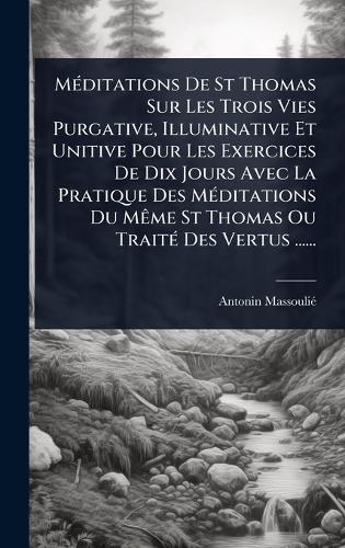 MÃ(c)ditations De St Thomas Sur Les Trois Vies Purgative, Illuminative Et Unitive Pour Les Exercices De Dix Jours Avec La Pratique Des MÃ(c)ditations Du MÃame St Thomas Ou TraitÃ(c) Des Vertus ......