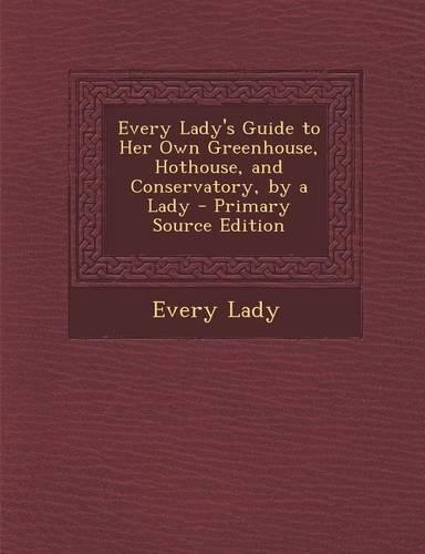 Every Lady's Guide to Her Own Greenhouse, Hothouse, and Conservatory, by a Lady - Primary Source Edition