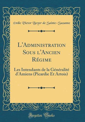L'Administration Sous l'Ancien Régime: Les Intendants de la Généralité d'Amiens (Picardie Et Artois) (Classic Reprint)