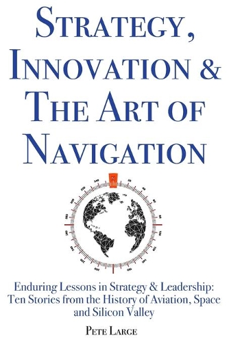 Strategy, Innovation & The Art of Navigation: Enduring Lessons in Strategy & Leadership: Ten Stories from the History of Aviation, Space and Silicon Valley