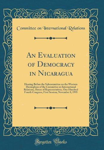 An Evaluation of Democracy in Nicaragua: Hearing Before the Subcommittee on the Western Hemisphere of the Committee on International Relations, House of Representatives, One Hundred Fourth Congress, First Session; November 8, 1995 (Classic Reprint)