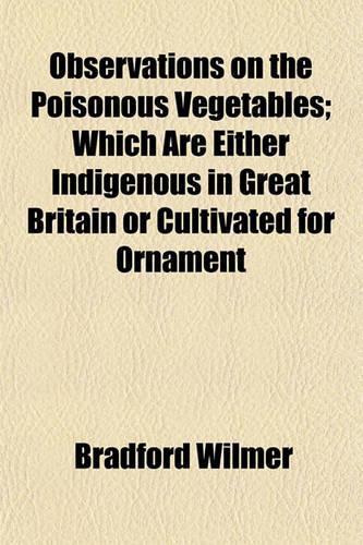 Observations on the Poisonous Vegetables; Which Are Either Indigenous in Great Britain or Cultivated for Ornament
