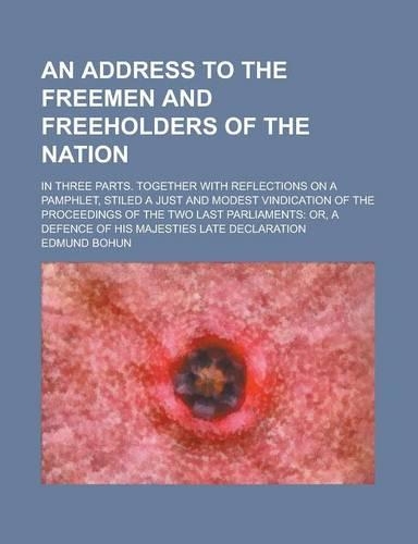 An Address to the Freemen and Freeholders of the Nation; In Three Parts. Together with Reflections on a Pamphlet, Stiled a Just and Modest Vindication of the Proceedings of the Two Last Parliaments