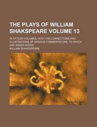 The Plays of William Shakspeare Volume 13; In Fifteen Volumes. with the Corrections and Illustrations of Various Commentators. to Which Are Added Notes