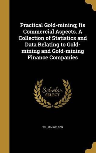 Practical Gold-mining; Its Commercial Aspects. A Collection of Statistics and Data Relating to Gold-mining and Gold-mining Finance Companies