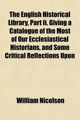 The English Historical Library, Part II. Giving a Catalogue of the Most of Our Ecclesiastical Historians, and Some Critical Reflections Upon