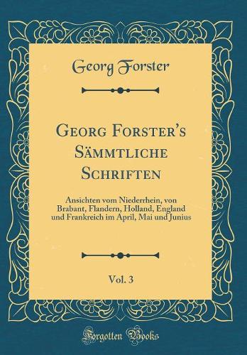 Georg Forster's Sämmtliche Schriften, Vol. 3: Ansichten Vom Niederrhein, Von Brabant, Flandern, Holland, England Und Frankreich Im April, Mai Und Junius (Classic Reprint)