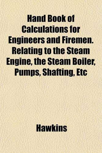 Hand Book of Calculations for Engineers and Firemen. Relating to the Steam Engine, the Steam Boiler, Pumps, Shafting, Etc