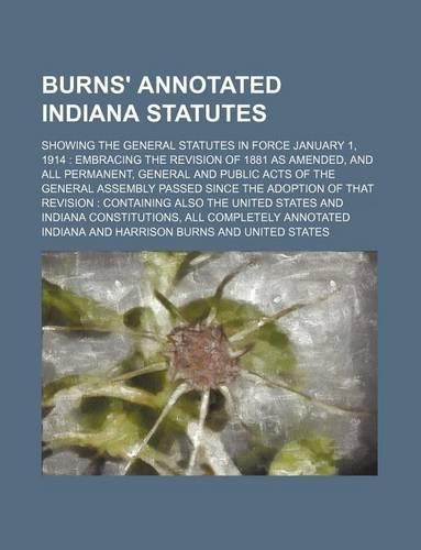 Burns' Annotated Indiana Statutes; Showing the General Statutes in Force January 1, 1914 Embracing the Revision of 1881 as Amended, and All Permanent, General and Public Acts of the General Assembly Passed Since the Adoption of That Revision Contai
