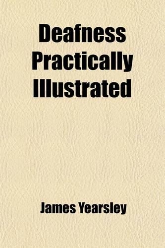 Deafness Practically; Being an Exposition of Original Views as to the Causes and Treatment of Diseases of the Ear