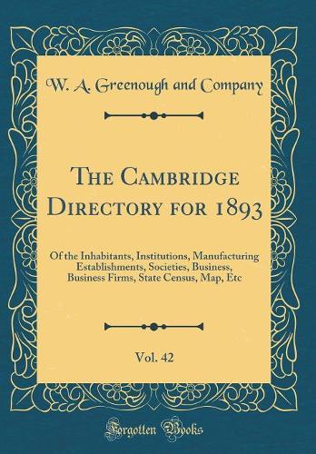 The Cambridge Directory for 1893, Vol. 42: Of the Inhabitants, Institutions, Manufacturing Establishments, Societies, Business, Business Firms, State Census, Map, Etc (Classic Reprint)