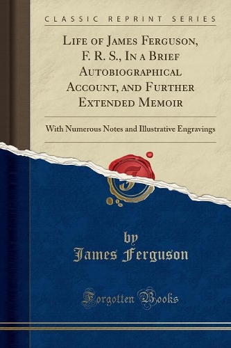 Life of James Ferguson, F. R. S., in a Brief Autobiographical Account, and Further Extended Memoir: With Numerous Notes and Illustrative Engravings (Classic Reprint)