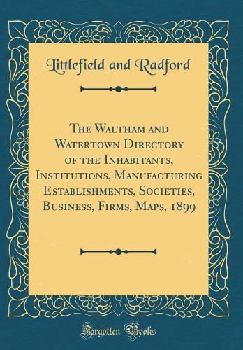 The Waltham and Watertown Directory of the Inhabitants, Institutions, Manufacturing Establishments, Societies, Business, Firms, Maps, 1899 (Classic Reprint)