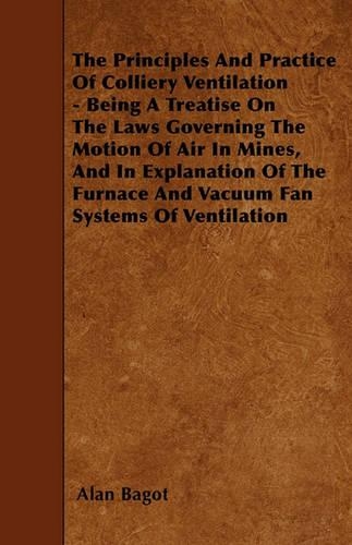 The Principles And Practice Of Colliery Ventilation - Being A Treatise On The Laws Governing The Motion Of Air In Mines, And In Explanation Of The Furnace And Vacuum Fan Systems Of Ventilation