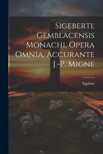 Sigeberti, Gemblacensis Monachi, Opera Omnia, Accurante J.-p. Migne
