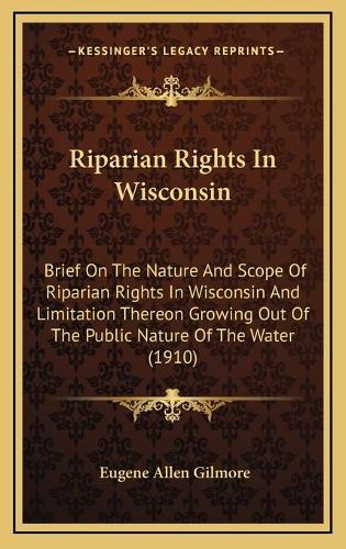 Riparian Rights In Wisconsin: Brief On The Nature And Scope Of Riparian Rights In Wisconsin And Limitation Thereon Growing Out Of The Public Nature Of The Water (1910)