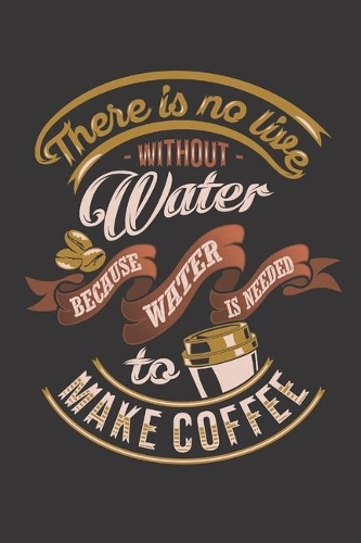There is no live without water because water is needed to make coffee