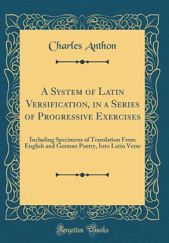 A System of Latin Versification, in a Series of Progressive Exercises: Including Specimens of Translation From English and German Poetry, Into Latin Verse (Classic Reprint)