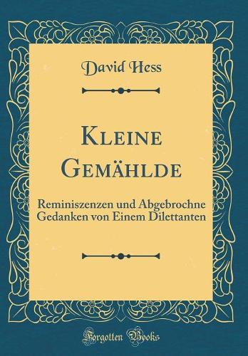 Kleine Gemählde: Reminiszenzen und Abgebrochne Gedanken von Einem Dilettanten (Classic Reprint)