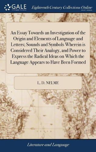 An Essay Towards an Investigation of the Origin and Elements of Language and Letters; Sounds and Symbols Wherein Is Considered Their Analogy, and Power to Express the Radical Ideas on Which the Language Appears to Have Been Formed