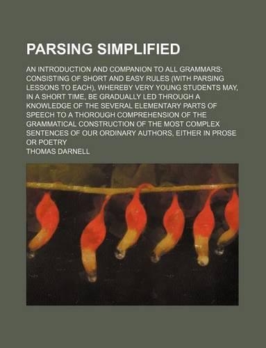 Parsing Simplified; An Introduction and Companion to All Grammars Consisting of Short and Easy Rules (with Parsing Lessons to Each), Whereby Very Young Students May, in a Short Time, Be Gradually Led Through a Knowledge of the Several Elementary Pa