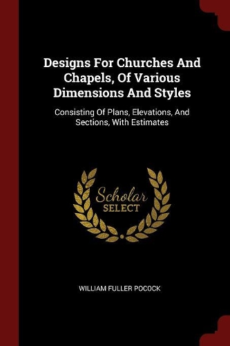 Designs for Churches and Chapels, of Various Dimensions and Styles: Consisting of Plans, Elevations, and Sections, with Estimates