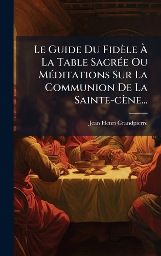 Le Guide Du Fidèle Ã La Table SacrÃ(c)e Ou MÃ(c)ditations Sur La Communion De La Sainte-cène...