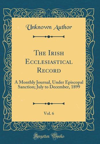 The Irish Ecclesiastical Record, Vol. 6: A Monthly Journal, Under Episcopal Sanction; July to December, 1899 (Classic Reprint)
