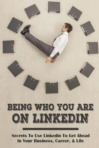 Being Who You Are On Linkedin: Secrets To Use Linkedin To Get Ahead In Your Business, Career, & Life: How To Use Linkedin To Increase Sales
