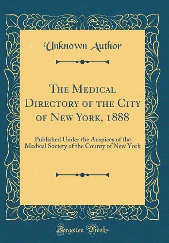 The Medical Directory of the City of New York, 1888: Published Under the Auspices of the Medical Society of the County of New York (Classic Reprint)