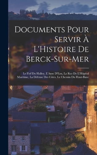 Documents Pour Servir À L'Histoire De Berck-Sur-Mer: Le Fief Du Halloy, L'Anse D'Eau, La Rue De L'Hôpital Maritime, La Défense Des Côtes, Le Chemin Du Haut-Banc
