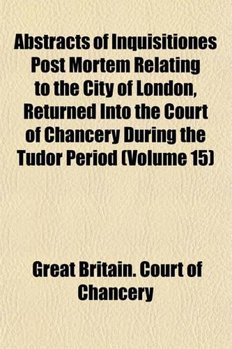 Abstracts of Inquisitiones Post Mortem Relating to the City of London, Returned Into the Court of Chancery During the Tudor Period (Volume 15)