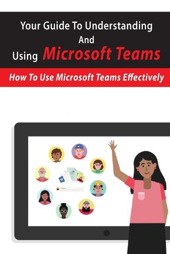 Your Guide To Understanding And Using Microsoft Teams: How To Use Microsoft Teams Effectively: Microsoft Teams For Dummies Book