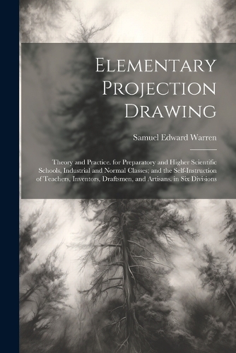 Elementary Projection Drawing: Theory and Practice. for Preparatory and Higher Scientific Schools, Industrial and Normal Classes; and the Self-Instruction of Teachers, Inventors, 