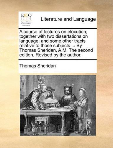 A Course of Lectures on Elocution; Together with Two Dissertations on Language; And Some Other Tracts Relative to Those Subjects ... by Thomas Sheridan, A.M. the Second Edition. Revised by the Author.
