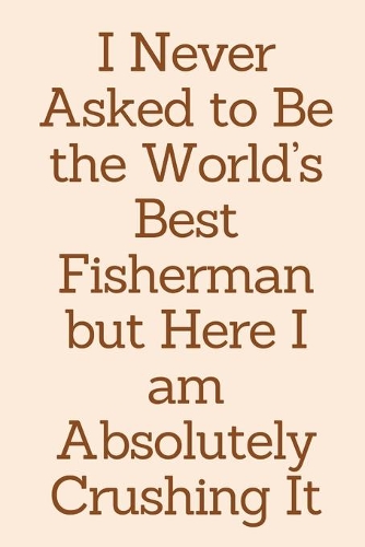 I Never Asked to Be the World's Best Fisherman but Here I am Absolutely Crushing It: Fisherman Gifts Funny Birthday Present, Anniversary, Valentines, Christmas - Journal Blank Lined Notebook For Him