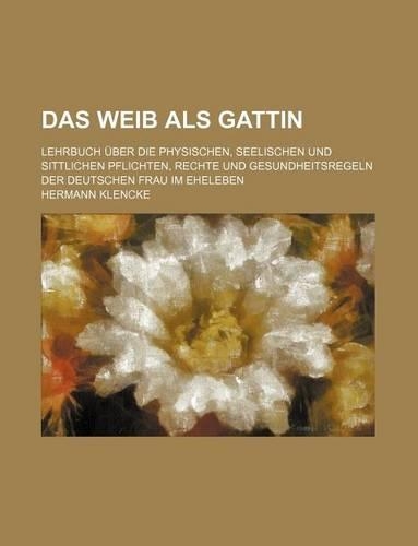 Das Weib ALS Gattin; Lehrbuch Uber Die Physischen, Seelischen Und Sittlichen Pflichten, Rechte Und Gesundheitsregeln Der Deutschen Frau Im Eheleben