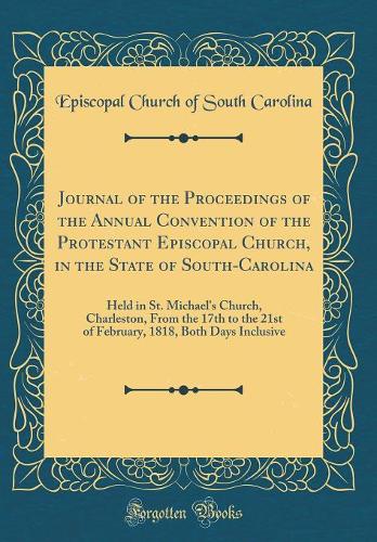 Journal of the Proceedings of the Annual Convention of the Protestant Episcopal Church, in the State of South-Carolina: Held in St. Michael's Church, Charleston, From the 17th to the 21st of February, 1818, Both Days Inclusive (Classic Reprint)