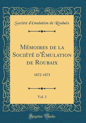Mémoires de la Société d'Émulation de Roubaix, Vol. 3: 1872-1873 (Classic Reprint)