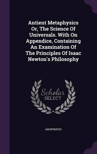 Antient Metaphysics Or, The Science Of Universals. With On Appendice, Containing An Examination Of The Principles Of Isaac Newton's Philosophy