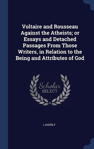Voltaire and Rousseau Against the Atheists; or Essays and Detached Passages From Those Writers, in Relation to the Being and Attributes of God
