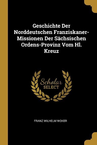 Geschichte Der Norddeutschen Franziskaner-Missionen Der Sächsischen Ordens-Provinz Vom Hl. Kreuz