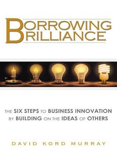 Borrowing Brilliance: The Six Steps to Business Innovation by Building on the Ideas of Others