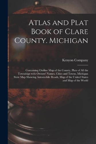 Atlas and Plat Book of Clare County. Michigan: Containing Outline Map of the County, Plats of All the Townships With Owners' Names, Cities and Towns, Michigan State Map Showing Automobile Roads, 