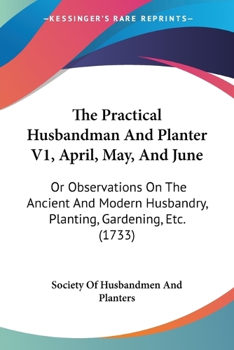 The Practical Husbandman And Planter V1, April, May, And June: Or Observations On The Ancient And Modern Husbandry, Planting, Gardening, Etc. (1733)