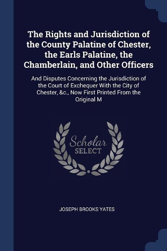 The Rights and Jurisdiction of the County Palatine of Chester, the Earls Palatine, the Chamberlain, and Other Officers