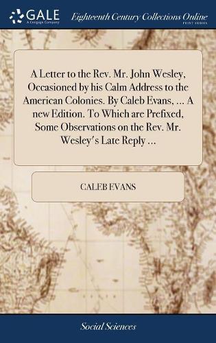 A Letter to the Rev. Mr. John Wesley, Occasioned by His Calm Address to the American Colonies. by Caleb Evans, ... a New Edition. to Which Are Prefixed, Some Observations on the Rev. Mr. Wesley's Late Reply ...