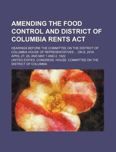 Amending the Food Control and District of Columbia Rents ACT; Hearings Before the Committee on the District of Columbia House of Representatives on S. 2919. April 27, 28, and May 1 and 2, 1922
