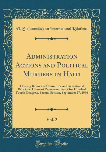 Administration Actions and Political Murders in Haiti, Vol. 2: Hearing Before the Committee on International Relations, House of Representatives, One Hundred Fourth Congress, Second Session, September 27, 1996 (Classic Reprint)